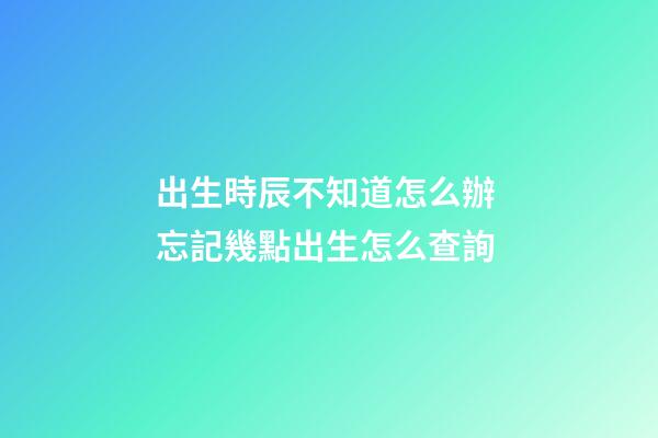 出生時辰不知道怎么辦 忘記幾點出生怎么查詢-第1張-觀點-玄機派
